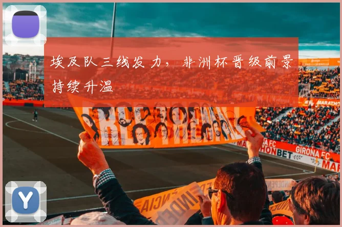 埃及队三线发力,非洲杯晋级前景持续升温
