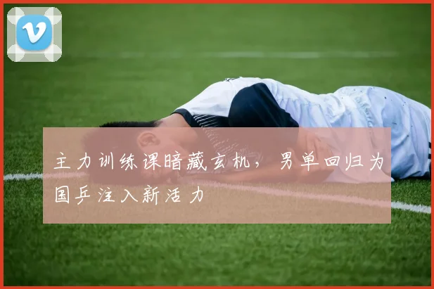 主力训练课暗藏玄机,男单回归为国乒注入新活力