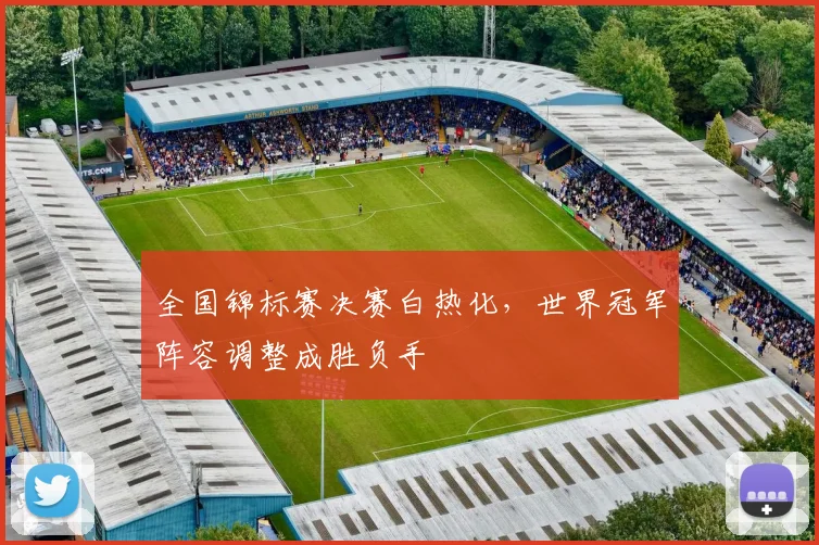 全国锦标赛决赛白热化，世界冠军阵容调整成胜负手 - 懂球帝