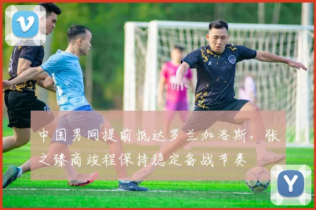中国男网提前抵达罗兰加洛斯，张之臻商竣程保持稳定备战节奏