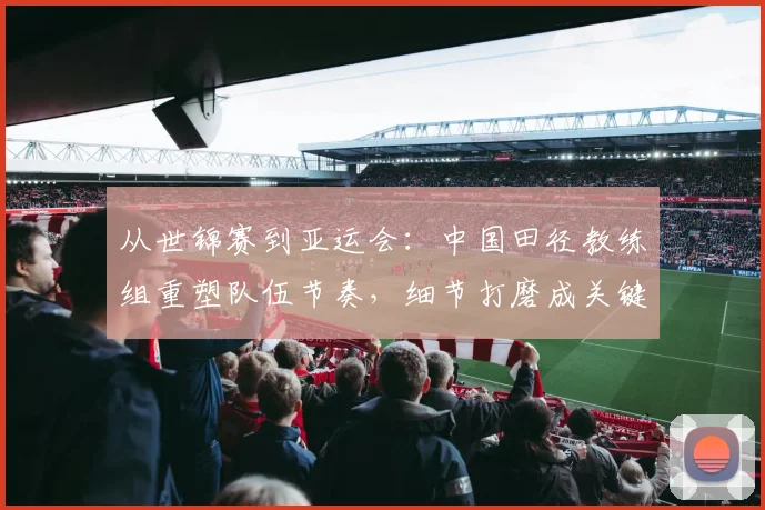 从世锦赛到亚运会:中国田径教练组重塑队伍节奏,细节打磨成关键