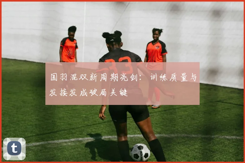 国羽混双新周期亮剑：训练质量与发接发成破局关键 - 懂球帝
