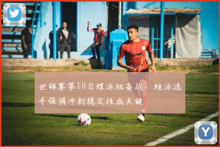 世锦赛第10日蝶泳组备战，蛙泳选手强调冲刺稳定性成关键
