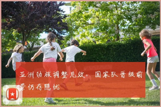 亚洲劲旅调整见效，国家队晋级前景仍存隐忧