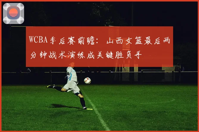 WCBA季后赛前瞻:山西女篮最后两分钟战术演练成关键胜负手