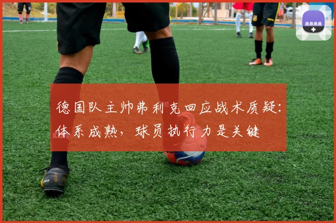 德国队主帅弗利克回应战术质疑：体系成熟，球员执行力是关键