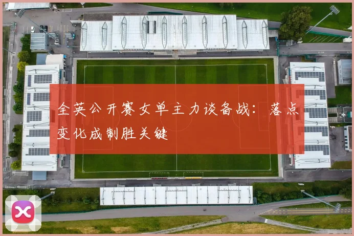 全英公开赛女单主力谈备战：落点变化成制胜关键