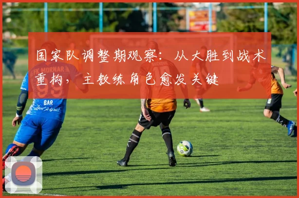 国家队调整期观察：从大胜到战术重构，主教练角色愈发关键 - 懂球帝