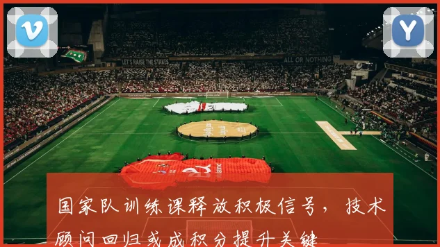 国家队训练课释放积极信号，技术顾问回归或成积分提升关键 - 懂球帝