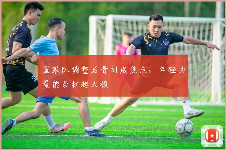 国家队调整后青训成焦点，年轻力量能否扛起大旗 - 懂球帝