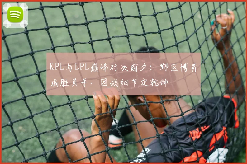 KPL与LPL巅峰对决前夕:野区博弈成胜负手,团战细节定乾坤