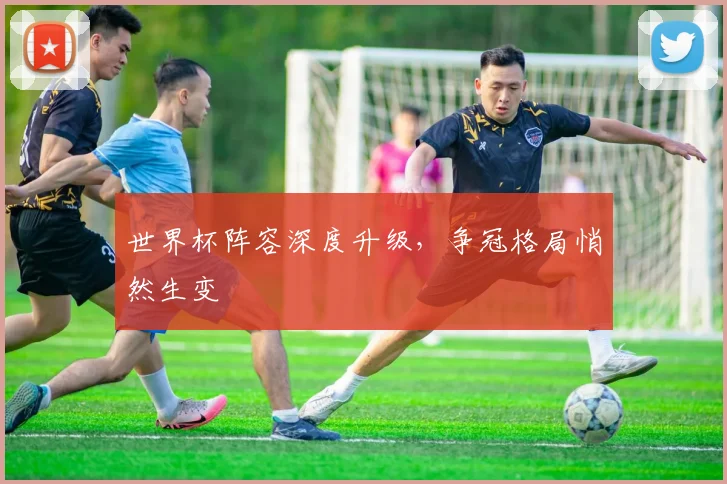 世界杯阵容深度升级,争冠格局悄然生变