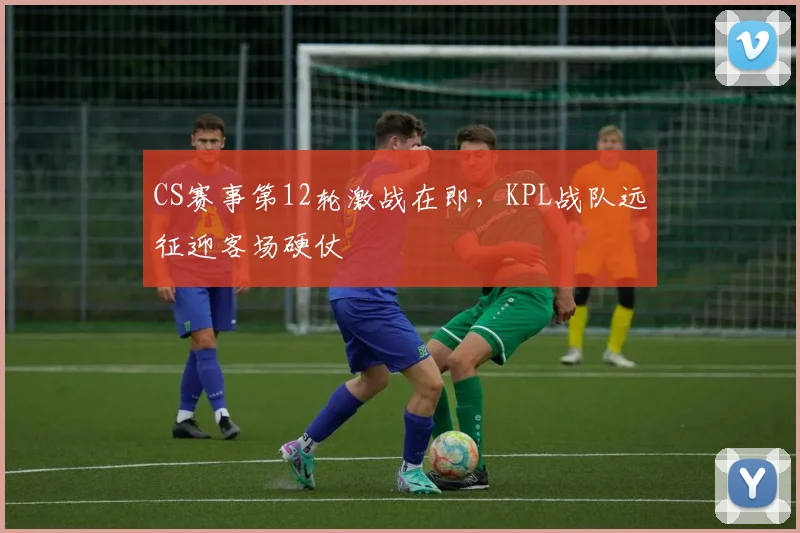 CS赛事第12轮激战在即，KPL战队远征迎客场硬仗