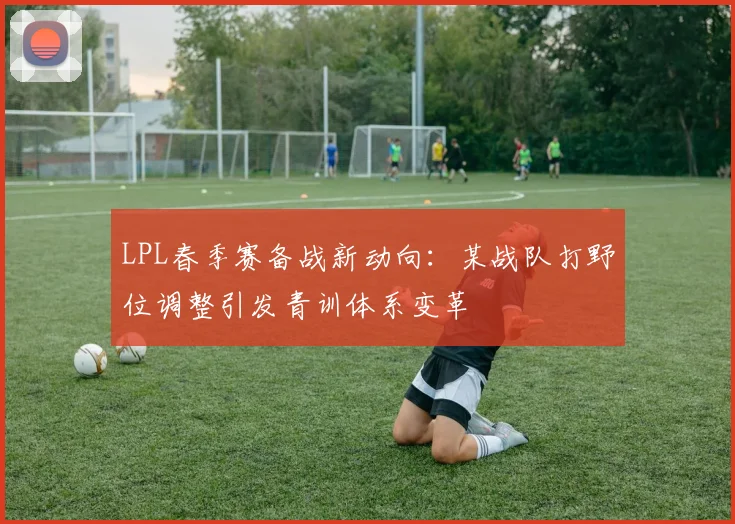 LPL春季赛备战新动向:某战队打野位调整引发青训体系变革