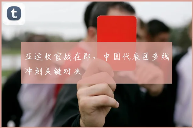 亚运收官战在即,中国代表团多线冲刺关键对决
