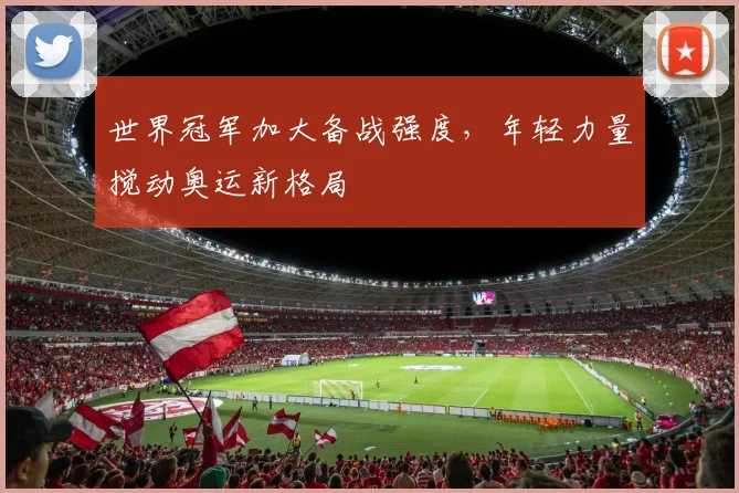 世界冠军加大备战强度,年轻力量搅动奥运新格局