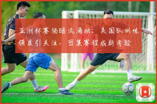 亚洲杯赛场暗流涌动：美国队训练强度引关注，密集赛程成新考验
