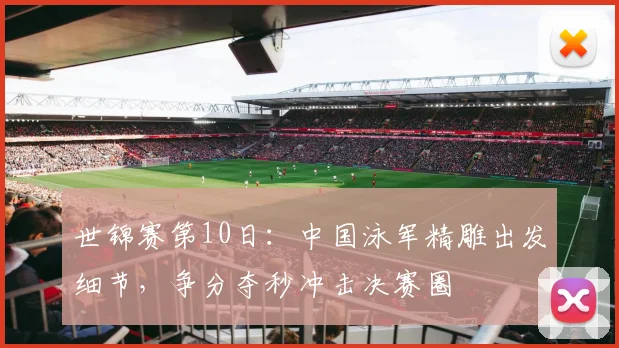 世锦赛第10日:中国泳军精雕出发细节,争分夺秒冲击决赛圈