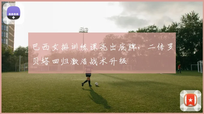 巴西女排训练课亮出底牌，二传罗贝塔回归激活战术升级