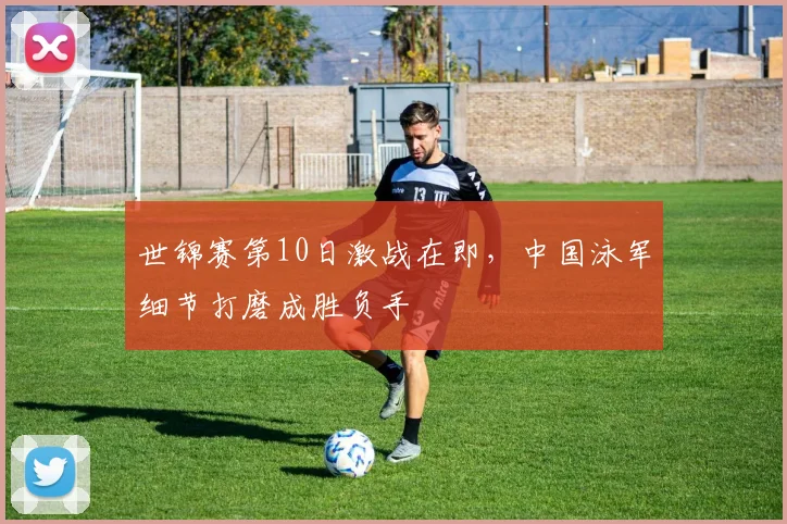 世锦赛第10日激战在即，中国泳军细节打磨成胜负手