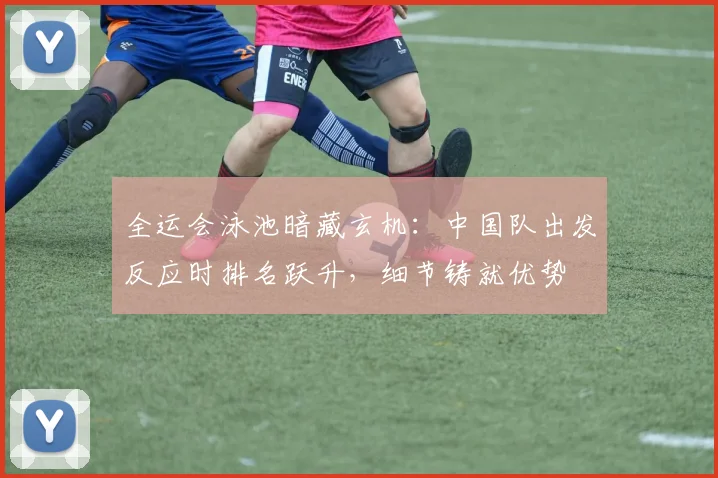 全运会泳池暗藏玄机：中国队出发反应时排名跃升，细节铸就优势