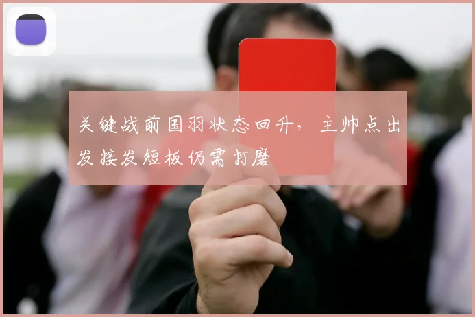 关键战前国羽状态回升，主帅点出发接发短板仍需打磨 - 懂球帝