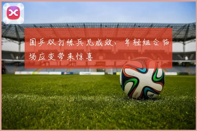 国乒双打练兵见成效，年轻组合临场应变带来惊喜 - 懂球帝
