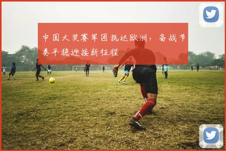中国大奖赛军团抵达欧洲,备战节奏平稳迎接新征程