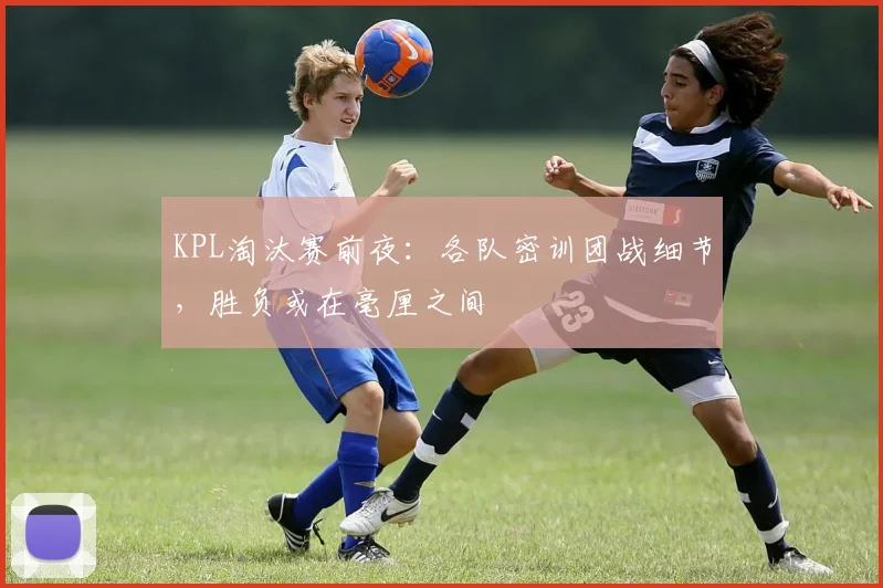 KPL淘汰赛前夜:各队密训团战细节,胜负或在毫厘之间