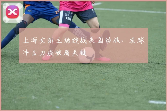 上海女排主场迎战美国劲旅，发球冲击力成破局关键