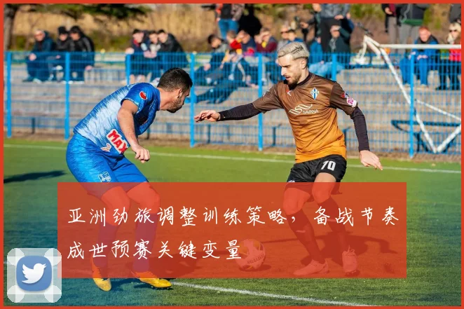 亚洲劲旅调整训练策略,备战节奏成世预赛关键变量