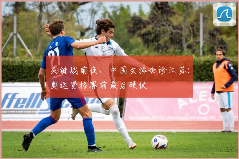 关键战前夜，中国女排会诊江苏：奥运资格赛前最后硬仗