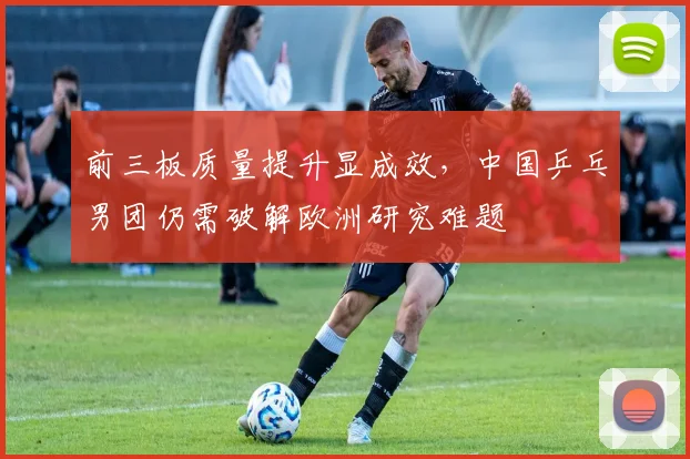 前三板质量提升显成效，中国乒乓男团仍需破解欧洲研究难题 - 懂球帝