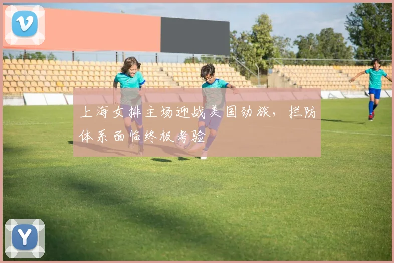 上海女排主场迎战美国劲旅,拦防体系面临终极考验