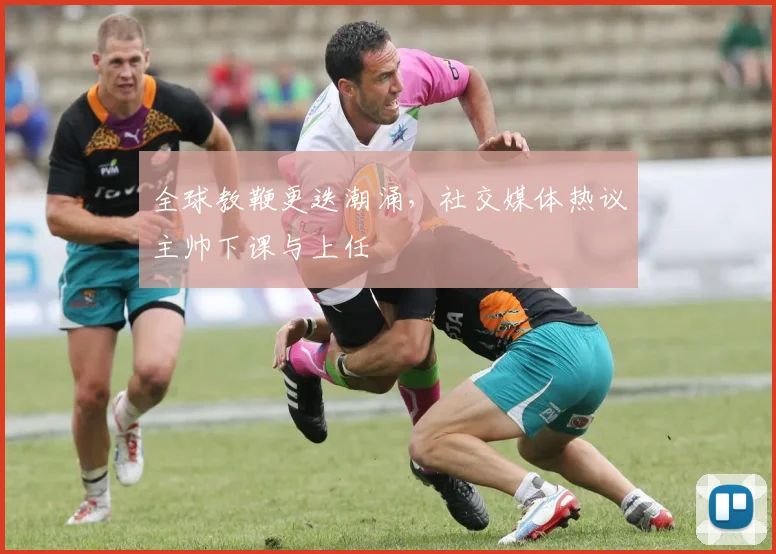 全球教鞭更迭潮涌,社交媒体热议主帅下课与上任