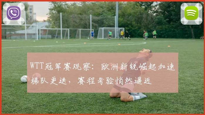WTT冠军赛观察：欧洲新锐崛起加速梯队更迭，赛程考验悄然逼近