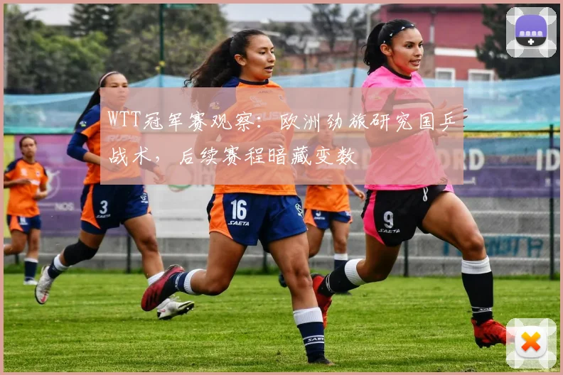 WTT冠军赛观察:欧洲劲旅研究国乒战术,后续赛程暗藏变数